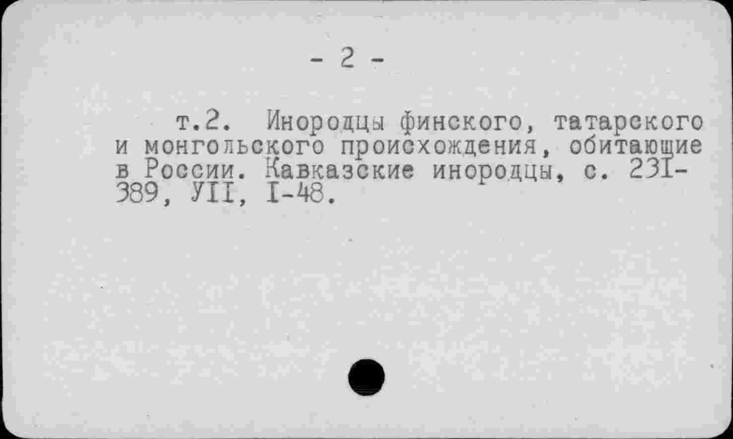 ﻿- 2 -
т.2. Инородцы финского, татарского и монгольского происхождения, обитающие в России. Кавказские инородцы, с. 231-389, УІІ, 1-48.